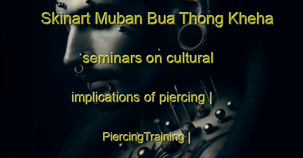 Skinart Muban Bua Thong Kheha seminars on cultural implications of piercing | PiercingTraining | PiercingClasses | SkinartTraining-Thailand